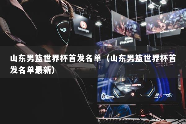 山东男篮世界杯首发名单（山东男篮世界杯首发名单最新）