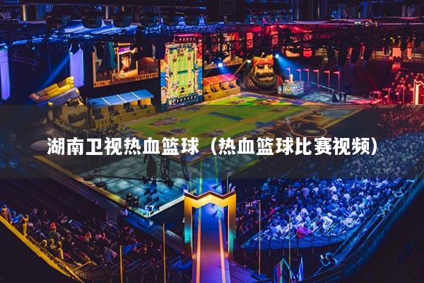 湖南卫视热血篮球（热血篮球比赛视频）