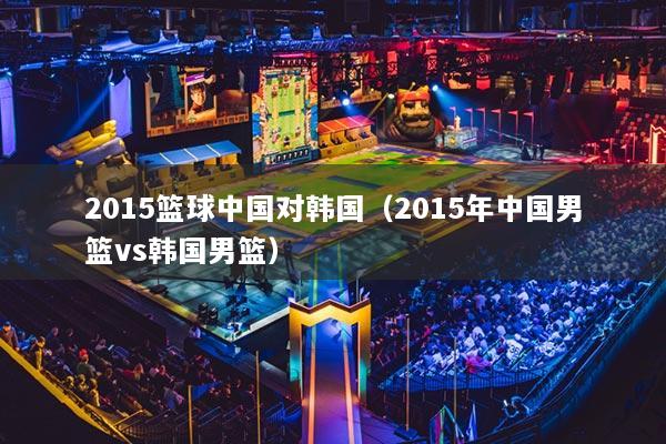 2015篮球中国对韩国（2015年中国男篮vs韩国男篮）