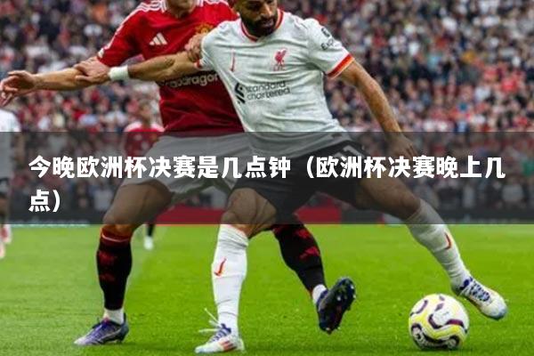 今晚欧洲杯决赛是几点钟(欧洲杯决赛晚上几点)