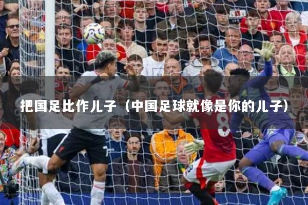 把国足比作儿子（中国足球就像是你的儿子）