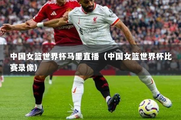 中国女篮世界杯马里直播（中国女篮世界杯比赛录像）