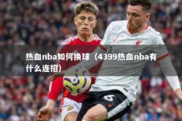 详细阅读:热血nba如何换球(4399热血nba有什么连招) 热血nba如何换球(4399热血nba有什么连招)